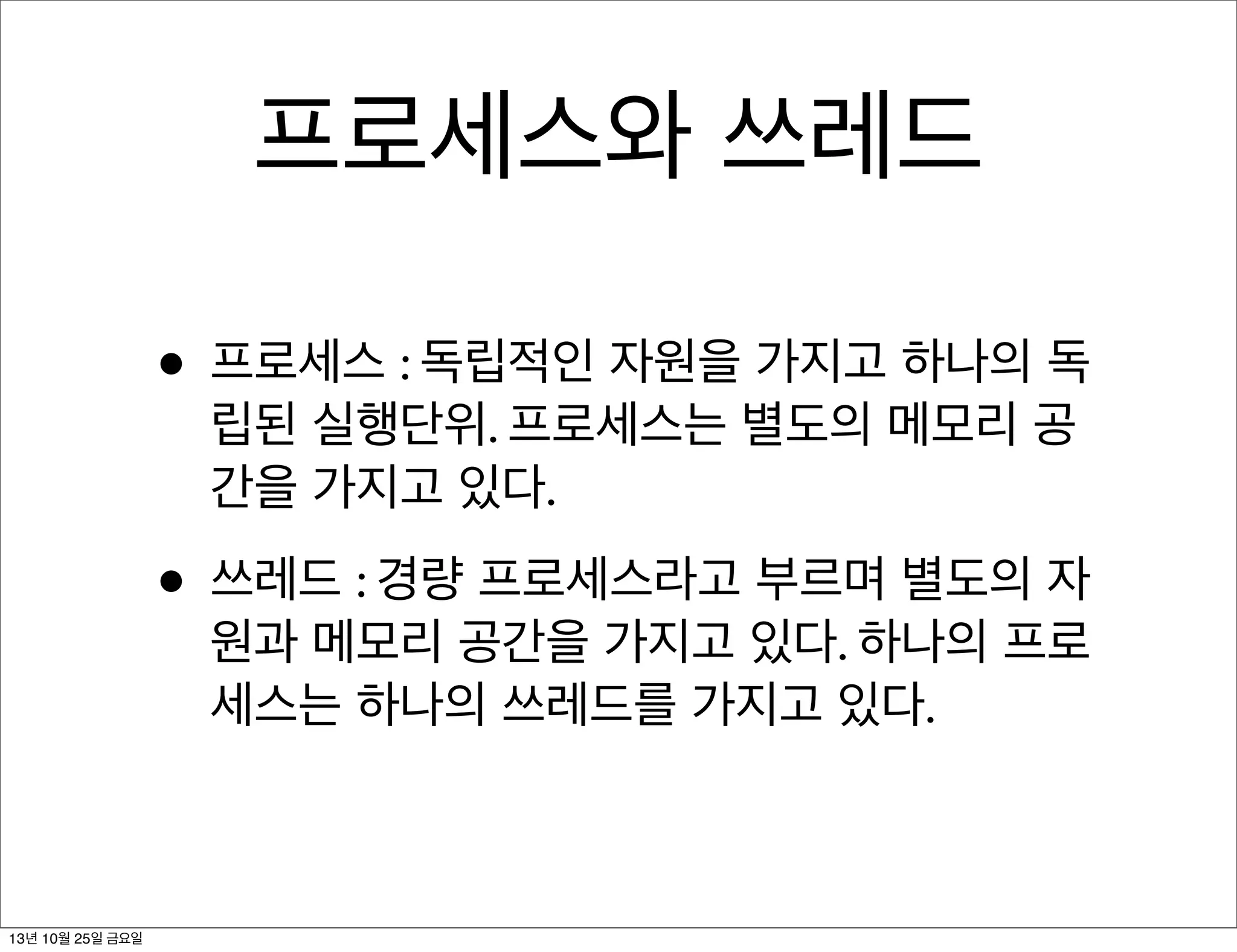 프로세스와 쓰레드
• 프로세스 : 독립적인 자원을 가지고 하나의 독
립된 실행단위. 프로세스는 별도의 메모리 공
간을 가지고 있다.

• 쓰레드 : 경량 프로세스라고 부르며 별도의 자

원과 메모리 공간을 가지고 있다. 하나의 프로
세스는 하나의 쓰레드를 가지고 있다.

13년 10월 25일 금요일

 