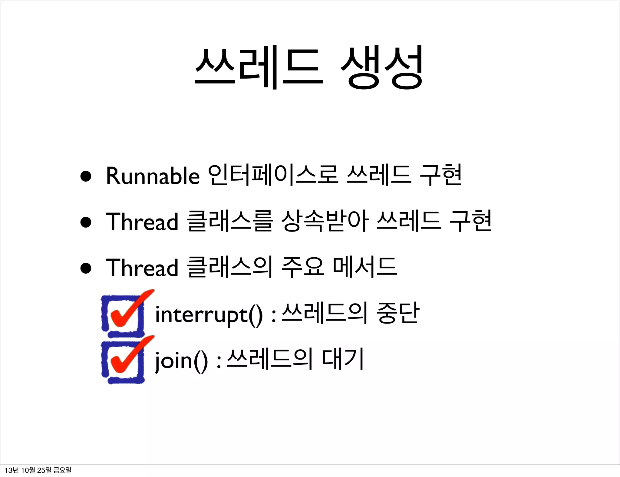 쓰레드 생성
• Runnable 인터페이스로 쓰레드 구현
• Thread 클래스를 상속받아 쓰레드 구현
• Thread 클래스의 주요 메서드
interrupt() : 쓰레드의 중단
join() : 쓰레드의 대기

13년 10월 25일 금요일

 