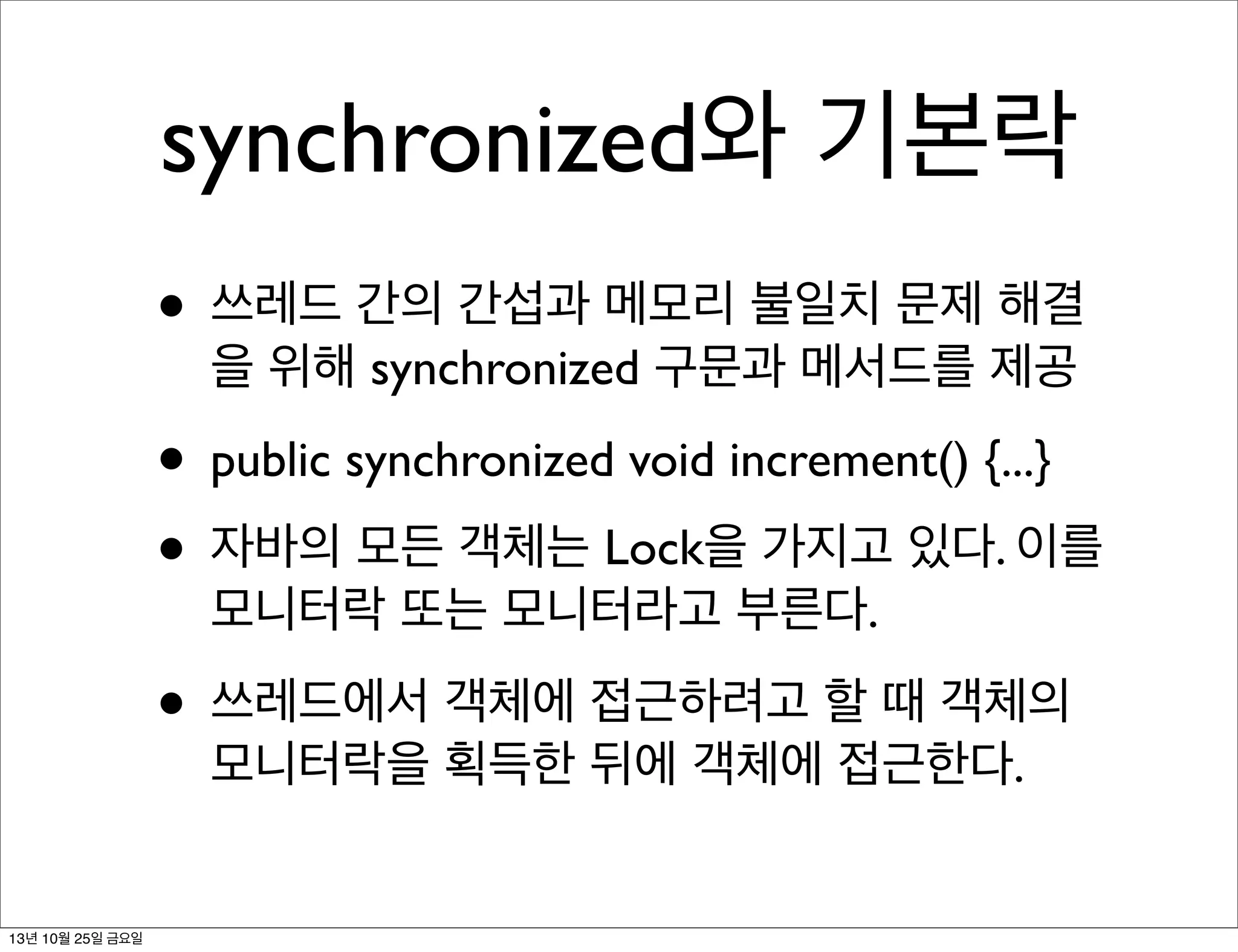 synchronized와 기본락
• 쓰레드 간의 간섭과 메모리 불일치 문제 해결
을 위해 synchronized 구문과 메서드를 제공

• public synchronized void increment() {...}
• 자바의 모든 객체는 Lock을 가지고 있다. 이를
모니터락 또는 모니터라고 부른다.

• 쓰레드에서 객체에 접근하려고 할 때 객체의
모니터락을 획득한 뒤에 객체에 접근한다.

13년 10월 25일 금요일

 