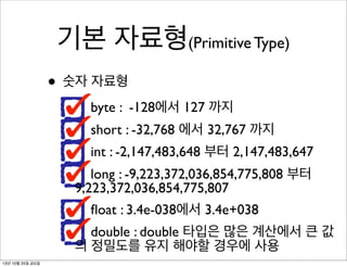 기본 자료형(Primitive Type)
• 숫자 자료형
byte : -128에서 127 까지
short : -32,768 에서 32,767 까지
int : -2,147,483,648 부터 2,147,483,647
long : -9,223,372,036,854,775,808 부터
9,223,372,036,854,775,807
ﬂoat : 3.4e-038에서 3.4e+038
double : double 타입은 많은 계산에서 큰 값
의 정밀도를 유지 해야할 경우에 사용
13년 10월 25일 금요일

 