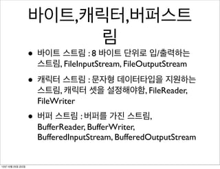 바이트,캐릭터,버퍼스트
림

• 바이트 스트림 : 8 바이트 단위로 입/출력하는
스트림, FileInputStream, FileOutputStream

• 캐릭터 스트림 : 문자형 데이터타입을 지원하는
스트림, 캐릭터 셋을 설정해야함, FileReader,
FileWriter

• 버퍼 스트림 : 버퍼를 가진 스트림,

BufferReader, BufferWriter,
BufferedInputStream, BufferedOutputStream

13년 10월 25일 금요일

 