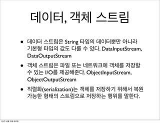 데이터, 객체 스트림
•
•

객체 스트림은 파일 또는 네트워크에 객체를 저장할
수 있는 I/O를 제공해준다. ObjectInputStream,
ObjectOutputStream

•

13년 10월 25일 금요일

데이터 스트림은 String 타입의 데이터뿐만 아니라
기본형 타입의 값도 다룰 수 있다. DataInputStream,
DataOutputStream

직렬화(serialization)는 객체를 저장하기 위해서 복원
가능한 형태의 스트림으로 저장하는 행위를 말한다.

 