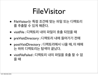 FileVisitor
•

FileVisitor는 특정 조건에 맞는 파일 또는 디렉토리
를 추출할 수 있게 해준다.

•
•
•

visitFile : 디렉토리 내의 파일이 호출 되었을 때

•

visitFileFailed : 디렉토리 내의 파일을 호출 할 수 없
을때

13년 10월 25일 금요일

preVisitDirectory : 디렉토리 내에 들어가기 전에
postVisitDirectory : 디렉토리에서 나올 때, 이 때에
는 하위 디렉토리는 탐색이 끝났다.

 