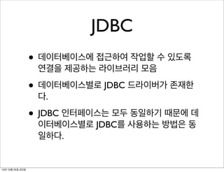 JDBC
• 데이터베이스에 접근하여 작업할 수 있도록
연결을 제공하는 라이브러리 모음

• 데이터베이스별로 JDBC 드라이버가 존재한
다.

• JDBC 인터페이스는 모두 동일하기 때문에 데
이터베이스별로 JDBC를 사용하는 방법은 동
일하다.

13년 10월 25일 금요일

 