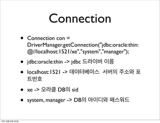 Connection
•
•
•

jdbc:oracle:thin -> jdbc 드라이버 이름

•
•
13년 10월 25일 금요일

Connection con =
DriverManager.getConnection("jdbc:oracle:thin:
@//localhost:1521/xe","system","manager");

xe -> 오라클 DB의 sid

localhost:1521 -> 데이터베이스 서버의 주소와 포
트번호
system, manager -> DB의 아이디와 패스워드

 