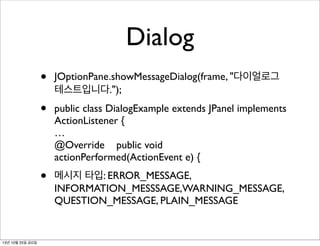 Dialog
•
•

public class DialogExample extends JPanel implements
ActionListener {
…
@Override public void
actionPerformed(ActionEvent e) {

•

13년 10월 25일 금요일

JOptionPane.showMessageDialog(frame, "다이얼로그
테스트입니다.");

메시지 타입: ERROR_MESSAGE,
INFORMATION_MESSSAGE,WARNING_MESSAGE,
QUESTION_MESSAGE, PLAIN_MESSAGE

 