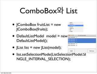 ComboBox와 List
• JComboBox fruitList = new
JComboBox(fruits);

• DefaultListModel

model = new
DefaultListModel();

• JList list = new JList(model);
• list.setSelectionMode(ListSelectionModel.SI
NGLE_INTERVAL_SELECTION);

13년 10월 25일 금요일

 