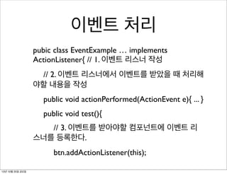 이벤트 처리
pubic class EventExample … implements
ActionListener{ // 1. 이벤트 리스너 작성
	

 // 2. 이벤트 리스너에서 이벤트를 받았을 때 처리해
야할 내용을 작성
	

 public void actionPerformed(ActionEvent e){ ... }
	

 public void test(){
	

 	

 // 3. 이벤트를 받아야할 컴포넌트에 이벤트 리
스너를 등록한다.
	

 	

 btn.addActionListener(this);
13년 10월 25일 금요일

 