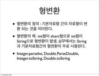 형변환
• 형변환의 정의 : 기본자료형 간의 자료형이 변
환 되는 것을 의미한다.

• 형변환의 예 : int형이 short형으로 int형이

String으로 형변환이 발생, 실무에서는 String
과 기본자료형간의 형변환이 주로 사용된다.

• Integer.parseInt, Double.ParseDouble,
Integer.toString, Double.toString

13년 10월 25일 금요일

 