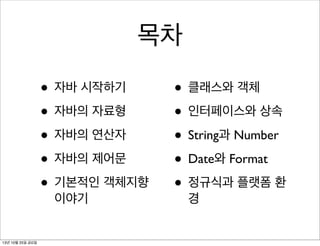 목차
• 자바 시작하기
• 자바의 자료형
• 자바의 연산자
• 자바의 제어문
• 기본적인 객체지향
이야기

13년 10월 25일 금요일

• 클래스와 객체
• 인터페이스와 상속
• String과 Number
• Date와 Format
• 정규식과 플랫폼 환
경

 