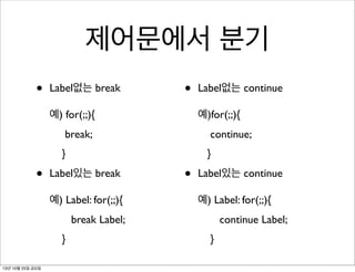제어문에서 분기
•

Label없는 break

•

예) for(;;){

Label없는 continue
예)for(;;){

break;
}

•

continue;
}

Label있는 break
예) Label: for(;;){

•

Label있는 continue
예) Label: for(;;){

break Label;
}
13년 10월 25일 금요일

continue Label;
}

 