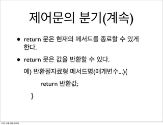 제어문의 분기(계속)
• return 문은 현재의 메서드를 종료할 수 있게
한다.

• return 문은 값을 반환할 수 있다.
예) 반환될자료형 메서드명(매개변수...){
return 반환값;
}

13년 10월 25일 금요일

 