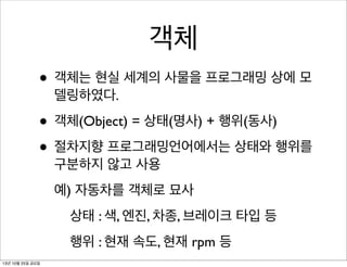 객체
• 객체는 현실 세계의 사물을 프로그래밍 상에 모
델링하였다.

• 객체(Object) = 상태(명사) + 행위(동사)
• 절차지향 프로그래밍언어에서는 상태와 행위를
구분하지 않고 사용

예) 자동차를 객체로 묘사
상태 : 색, 엔진, 차종, 브레이크 타입 등
행위 : 현재 속도, 현재 rpm 등
13년 10월 25일 금요일

 