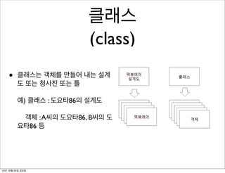 클래스
(class)
•

클래스는 객체를 만들어 내는 설계
도 또는 청사진 또는 틀
예) 클래스 : 도요타86의 설계도
객체 : A씨의 도요타86, B씨의 도
요타86 등

13년 10월 25일 금요일

 
