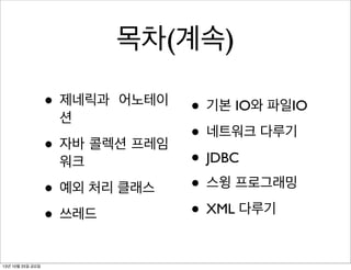 목차(계속)
• 제네릭과

어노테이

션

• 자바 콜렉션 프레임
워크

• 예외 처리 클래스
• 쓰레드
13년 10월 25일 금요일

• 기본 IO와 파일IO
• 네트워크 다루기
• JDBC
• 스윙 프로그래밍
• XML 다루기

 
