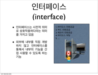 인터페이스
(interface)
•
•

13년 10월 25일 금요일

인터페이스는 사전적 의미
로 상호작용하다라는 의미
를 가지고 있음
외부에 내부를 직접 개방
하지 않고 인터페이스를
통해서 내부의 기능을 간
접 사용할 수 있도록 하는
기능

1. 바이오스 전원공급
2. 하드 전원공급
3. 메모리 전원공급
4. 바이오스 부팅
5. ....

 