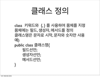 클래스 정의
class 키워드와 {, } 를 사용하여 몸체를 지정
몸체에는 필드, 생성자, 메서드를 정의
클래스명은 문자로 시작, 문자와 숫자만 사용
예)
public class 클래스명{
필드선언;
생성자선언;
메서드선언;
}
13년 10월 25일 금요일

 