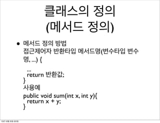 클래스의 정의
(메서드 정의)
• 메서드 정의 방법

접근제어자 반환타입 메서드명(변수타입 변수
명, ...) {
...
return 반환값;
}
사용예
public void sum(int x, int y){
return x + y;
}

13년 10월 25일 금요일

 