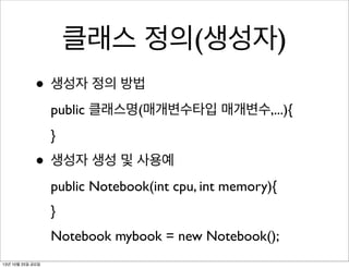 클래스 정의(생성자)
• 생성자 정의 방법
public 클래스명(매개변수타입 매개변수,...){
}

• 생성자 생성 및 사용예
public Notebook(int cpu, int memory){
}
Notebook mybook = new Notebook();
13년 10월 25일 금요일

 