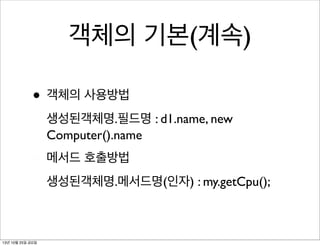 객체의 기본(계속)
• 객체의 사용방법
생성된객체명.필드명 : d1.name, new
Computer().name
메서드 호출방법
생성된객체명.메서드명(인자) : my.getCpu();

13년 10월 25일 금요일

 