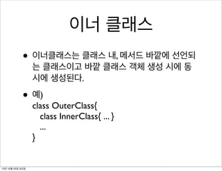 이너 클래스
• 이너클래스는 클래스 내, 메서드 바깥에 선언되
는 클래스이고 바깥 클래스 객체 생성 시에 동
시에 생성된다.

• 예)

class OuterClass{
class InnerClass{ ... }
...
}

13년 10월 25일 금요일

 