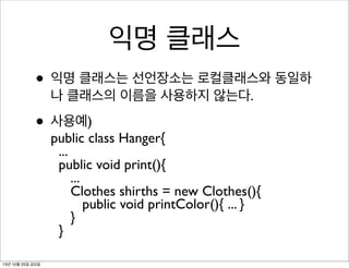 익명 클래스
• 익명 클래스는 선언장소는 로컬클래스와 동일하
나 클래스의 이름을 사용하지 않는다.

• 사용예)

public class Hanger{
...
public void print(){
...
Clothes shirths = new Clothes(){
public void printColor(){ ... }
}
}

13년 10월 25일 금요일

 