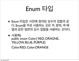 Enum 타입
• Enum 타입은 사전에 정의된 상수의 집합과 같

다. Enum을 주로 사용하는 곳은 주, 방위, 색 배
열과 같은 일련의 상수 집합을 사용하는 곳이다.

• 사용예)enum Color{ RED, ORAGNE,
public
YELLOW, BLUE, PURPLE}
Color.RED, Color.ORANGE

13년 10월 25일 금요일

 