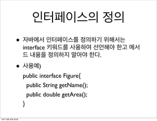 인터페이스의 정의
• 자바에서 인터페이스를 정의하기 위해서는

interface 키워드를 사용하여 선언해야 한고 메서
드 내용을 정의하지 말아야 한다.

• 사용예)

public interface Figure{
public String getName();
public double getArea();
}

13년 10월 25일 금요일

 