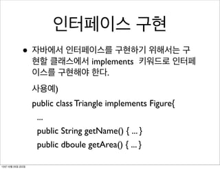 인터페이스 구현
• 자바에서 인터페이스를 구현하기 위해서는 구

현할 클래스에서 implements 키워드로 인터페
이스를 구현해야 한다.
사용예)
public class Triangle implements Figure{
...
public String getName() { ... }
public dboule getArea() { ... }

13년 10월 25일 금요일

 