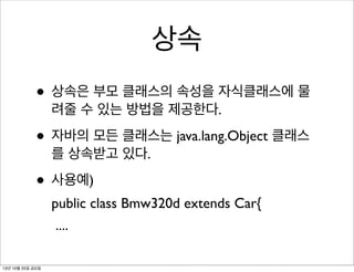 상속
• 상속은 부모 클래스의 속성을 자식클래스에 물
려줄 수 있는 방법을 제공한다.

• 자바의 모든 클래스는 java.lang.Object 클래스
를 상속받고 있다.

• 사용예)
public class Bmw320d extends Car{
....
13년 10월 25일 금요일

 