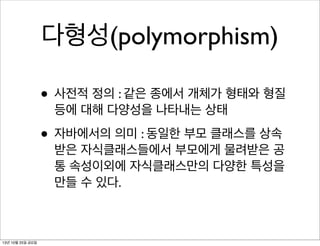 다형성(polymorphism)
• 사전적 정의 : 같은 종에서 개체가 형태와 형질
등에 대해 다양성을 나타내는 상태

• 자바에서의 의미 : 동일한 부모 클래스를 상속

받은 자식클래스들에서 부모에게 물려받은 공
통 속성이외에 자식클래스만의 다양한 특성을
만들 수 있다.

13년 10월 25일 금요일

 
