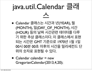 java.util.Calendar 클래
스

• Calendar 클래스는 시간과 년(YEAR), 월

(MONTH), 일(DAY_OF_MONTH), 시간
(HOUR) 등의 날짜 시간관련 데이터를 다루
기 위한 추상 클래스이다. 이 클래스에서 표현
되는 시간은 GMT 기준으로 1970년 1월 1일
00시 00분 00초 이후의 시간을 밀리세컨드 단
위의 숫자로 표현될 수 있다.

• Calendar calendar = new

GregorianCalendar(2013,4,20);

13년 10월 25일 금요일

 