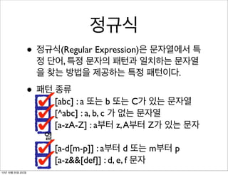 정규식
• 정규식(Regular Expression)은 문자열에서 특
정 단어, 특정 문자의 패턴과 일치하는 문자열
을 찾는 방법을 제공하는 특정 패턴이다.

• 패턴 종류

[abc] : a 또는 b 또는 C가 있는 문자열
[^abc] : a, b, c 가 없는 문자열
[a-zA-Z] : a부터 z, A부터 Z가 있는 문자

열
[a-d[m-p]] : a부터 d 또는 m부터 p
[a-z&&[def]] : d, e, f 문자
13년 10월 25일 금요일

 