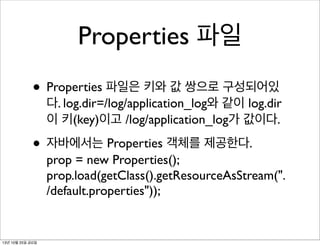 Properties 파일
• Properties 파일은 키와 값 쌍으로 구성되어있

다. log.dir=/log/application_log와 같이 log.dir
이 키(key)이고 /log/application_log가 값이다.

• 자바에서는 Properties 객체를 제공한다.

prop = new Properties();
prop.load(getClass().getResourceAsStream(".
/default.properties"));

13년 10월 25일 금요일

 