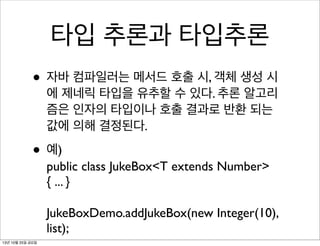 타입 추론과 타입추론
• 자바 컴파일러는 메서드 호출 시, 객체 생성 시

에 제네릭 타입을 유추할 수 있다. 추론 알고리
즘은 인자의 타입이나 호출 결과로 반환 되는
값에 의해 결정된다.

• 예)

public class JukeBox<T extends Number>
{ ... }
JukeBoxDemo.addJukeBox(new Integer(10),
list);

13년 10월 25일 금요일

 