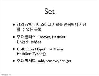 Set
• 정의 : 인터페이스이고 자료를 중복해서 저장
할 수 없는 목록

• 주요 클래스 : TreeSet, HashSet,
LinkedHashSet

• Collection<Type> list = new
HashSet<Type>();

• 주요 메서드 : add, remove, set, get
13년 10월 25일 금요일

 