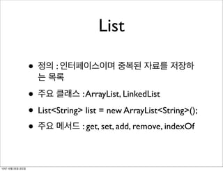 List
• 정의 : 인터페이스이며 중복된 자료를 저장하
는 목록

• 주요 클래스 : ArrayList, LinkedList
• List<String> list = new ArrayList<String>();
• 주요 메서드 : get, set, add, remove, indexOf
13년 10월 25일 금요일

 