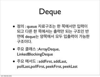 Deque
• 정의 : queue 자료구조는 한 쪽에서만 입력이

되고 다른 한 쪽에서는 출력만 되는 구조인 반
면에 deque는 양쪽에서 모두 입출력이 가능한
구조이다.

• 주요 클래스 : ArrayDeque,
LinkedBlockingDeque

• 주요 메서드 : addFirst, addLast,

pollLast,pollFirst, peekFirst, peekLast

13년 10월 25일 금요일

 