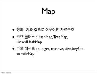 Map
• 정의 : 키와 값으로 이루어진 자료구조
• 주요 클래스 : HashMap, TreeMap,
LinkedHashMap

• 주요 메서드 : put, get, remove, size, keySet,
containKey

13년 10월 25일 금요일

 