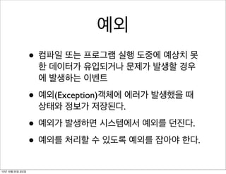 예외
• 컴파일 또는 프로그램 실행 도중에 예상치 못
한 데이터가 유입되거나 문제가 발생할 경우
에 발생하는 이벤트

• 예외(Exception)객체에 에러가 발생했을 때
상태와 정보가 저장된다.

• 예외가 발생하면 시스템에서 예외를 던진다.
• 예외를 처리할 수 있도록 예외를 잡아야 한다.
13년 10월 25일 금요일

 