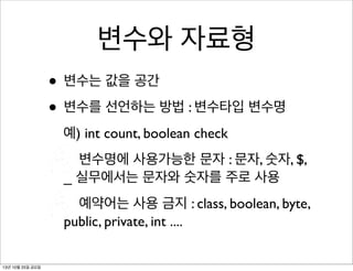 변수와 자료형
• 변수는 값을 공간
• 변수를 선언하는 방법 : 변수타입 변수명
예) int count, boolean check
변수명에 사용가능한 문자 : 문자, 숫자, $,
_ 실무에서는 문자와 숫자를 주로 사용
예약어는 사용 금지 : class, boolean, byte,
public, private, int ....
13년 10월 25일 금요일

 