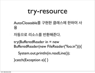 try-resource
AutoCloseable를 구현한 클래스에 한하여 사
용
자동으로 리소스를 반환해준다.
try(BufferedReader in = new
BufferedReader(new FileReader("foo.in"))){
	

 System.out.println(in.readLine());
}catch(Exception e){ }
13년 10월 25일 금요일

 