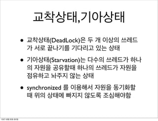 교착상태,기아상태
• 교착상태(DeadLock)은 두 개 이상의 쓰레드
가 서로 끝나기를 기다리고 있는 상태

• 기아상태(Starvation)는 다수의 쓰레드가 하나
의 자원을 공유할때 하나의 쓰레드가 자원을
점유하고 놔주지 않는 상태

• synchronized 를 이용해서 자원을 동기화할
때 위의 상태에 빠지지 않도록 조심해야함

13년 10월 25일 금요일

 