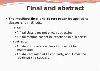 10
Final and abstract
●
The modifiers final and abstract can be applied to
classes and methods:
– final:
●
●
A final class does not allow subclassing.
A final method cannot be redefined in a subclass.
– abstract:
●
●
An abstract class is a class that cannot be
instantiated.
An abstract method has no body, and it must be
redefined in a subclass.
 