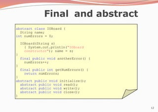 12
abstract class IOBoard {
String name;
int numErrors = 0;
IOBoard(String s)
{ System.out.println("IOBoard
constructor"); name = s;
}
final public void anotherError() {
numErrors++;
}
final public int getNumErrors() {
return numErrors;
}
abstract public void initialize();
abstract public void read();
abstract public void write();
abstract public void close();
}
Final and abstract
 