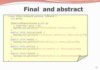 13
Final and abstract
class IOSerialBoard extends IOBoard {
int port;
IOSerialBoard(String s,int p)
{ super(s); port = p;
System.out.println("IOSerialBoard constructor");
}
public void initialize() {
System.out.println("initialize method in IOSerialBoard");
}
public void read() {
System.out.println("read method in IOSerialBoard");
}
public void write() {
System.out.println("write method in IOSerialBoard");
}
public void close() {
System.out.println("close method in IOSerialBoard");
}
}
 