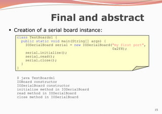 15
Final and abstract
●
Creation of a serial board instance:
class TestBoards1 {
public static void main(String[] args) {
IOSerialBoard serial = new IOSerialBoard("my first port",
0x2f8);
serial.initialize();
serial.read();
serial.close();
}
}
$ java TestBoards1
IOBoard constructor
IOSerialBoard constructor
initialize method in IOSerialBoard
read method in IOSerialBoard
close method in IOSerialBoard
 
