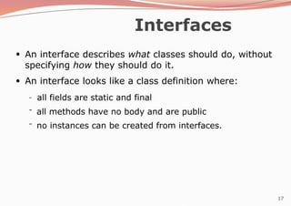 17
Interfaces
●
An interface describes what classes should do, without
specifying how they should do it.
An interface looks like a class definition where:
●
–
–
– all fields are static and final
all methods have no body and are public
no instances can be created from interfaces.
 