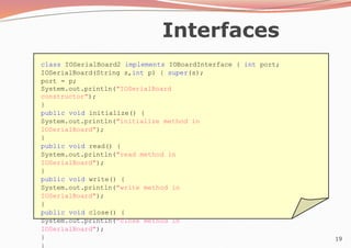 19
Interfaces
class IOSerialBoard2 implements IOBoardInterface { int port;
IOSerialBoard(String s,int p) { super(s);
port = p;
System.out.println("IOSerialBoard
constructor");
}
public void initialize() {
System.out.println("initialize method in
IOSerialBoard");
}
public void read() {
System.out.println("read method in
IOSerialBoard");
}
public void write() {
System.out.println("write method in
IOSerialBoard");
}
public void close() {
System.out.println("close method in
IOSerialBoard");
}
}
 