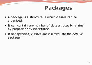 2
Packages
●
A package is a structure in which classes can be
organized.
●
It can contain any number of classes, usually related
by purpose or by inheritance.
If not specified, classes are inserted into the default
package.
●
 